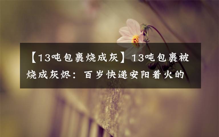 【13吨包裹烧成灰】13吨包裹被烧成灰烬：百岁快递安阳着火的“一辈子不还”