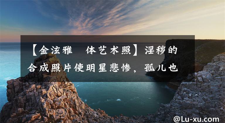 【金泫雅婐体艺术照】淫秽的合成照片使明星悲惨,孤儿也是受害者。