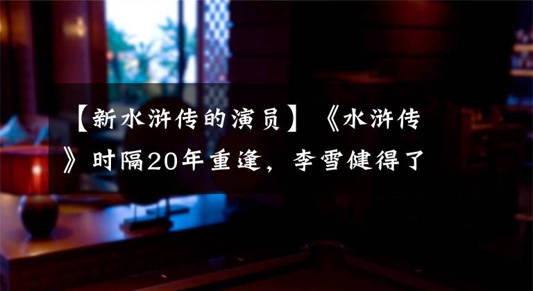 【新水浒传的演员】《水浒传》时隔20年重逢,李雪健得了癌症,李明溪圣奶奶已经是仁妃了。