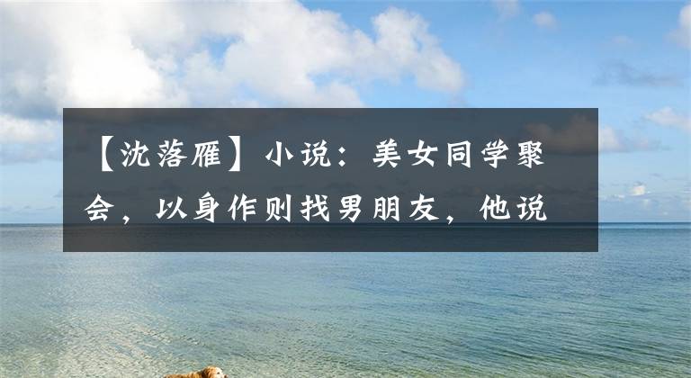 【沈落雁】小说:美女同学聚会,以身作则找男朋友,他说:“给我多少钱?”说。