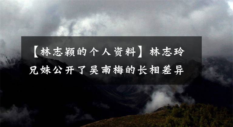 【林志颖的个人资料】林志玲兄妹公开了吴南梅的长相差异大学实力工作背景资料