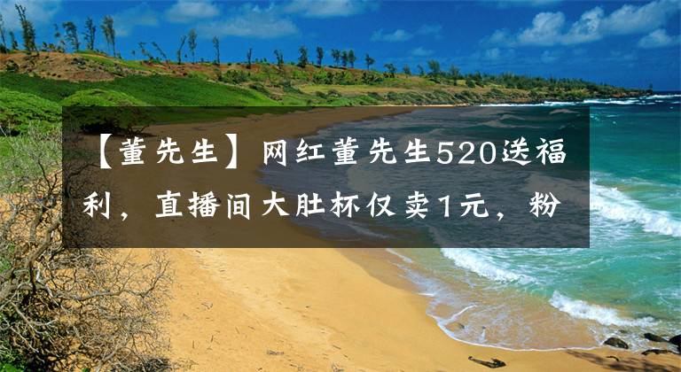 【董先生】网红董先生520送福利，直播间大肚杯仅卖1元，粉丝喊话抢不到