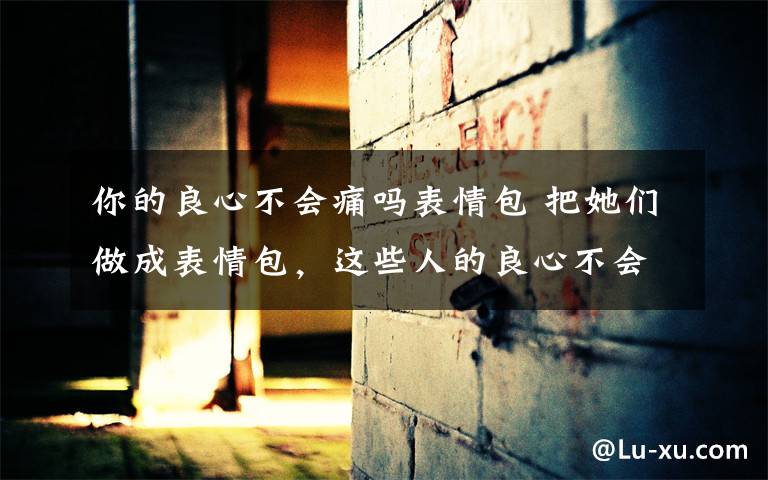 你的良心不会痛吗表情包 把她们做成表情包,这些人的良心不会痛吗?