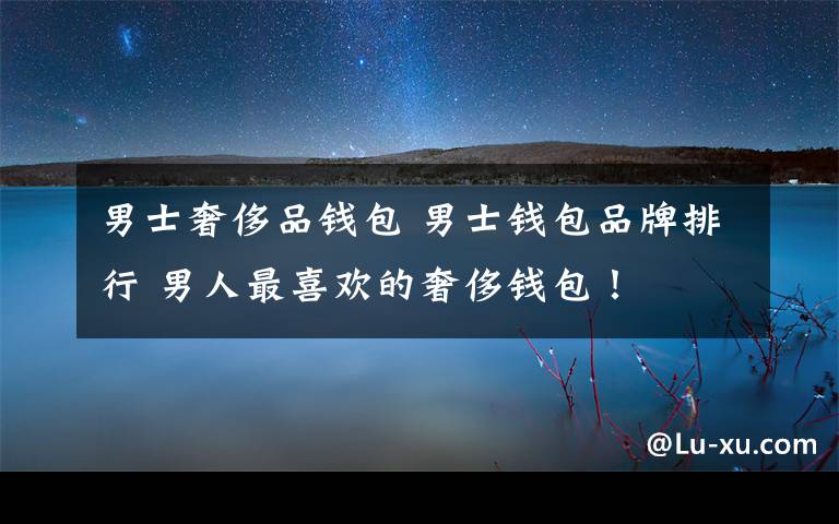 男士奢侈品钱包 男士钱包品牌排行 男人最喜欢的奢侈钱包!