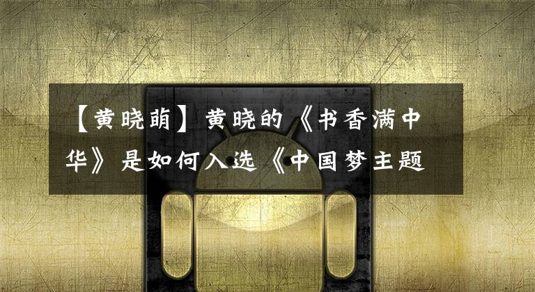 【黄晓萌】黄晓的《书香满中华》是如何入选《中国梦主题新创作曲》的?