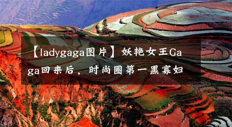 【ladygaga图片】妖艳女王Gaga回来后，时尚圈第一黑寡妇为什么会由她来演？
