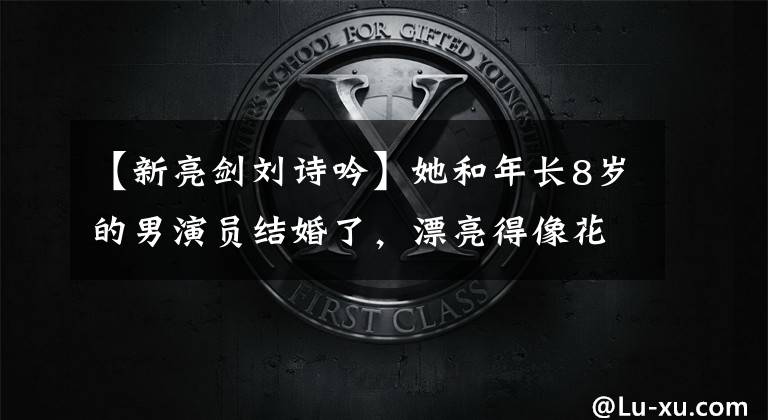 【新亮剑刘诗吟】她和年长8岁的男演员结婚了,漂亮得像花一样,现在放弃事业,做全职太太。