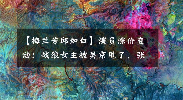 【梅兰芳邱如白】演员涨价变动:战狼女主被吴京甩了,张柏芝一开口就上涨400万韩元