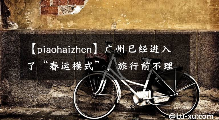 【piaohaizhen】广州已经进入了“春运模式”,旅行前不理解这种小心翼翼的事情!