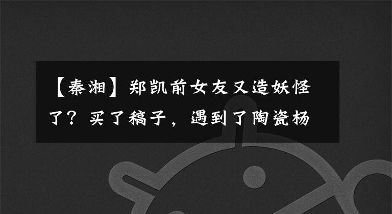 【秦湘】郑凯前女友又造妖怪了?买了稿子,遇到了陶瓷杨天宝,但交往整个娱乐圈的人是他!