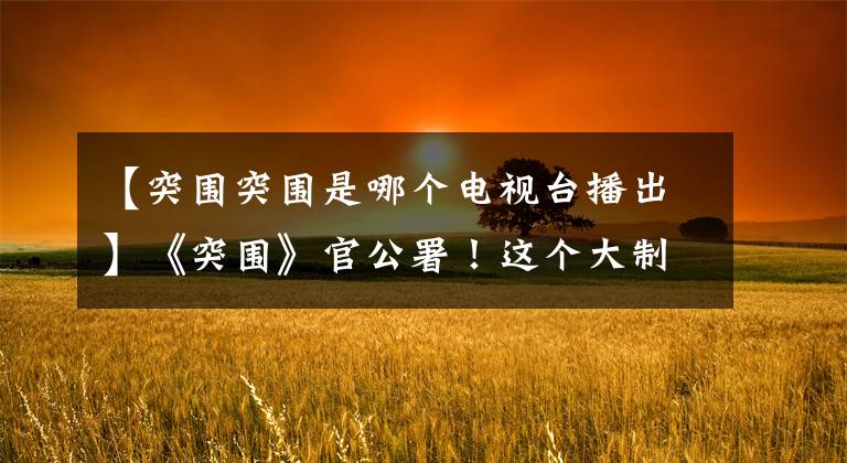 【突围突围是哪个电视台播出】《突围》官公署！这个大制作太不容易了