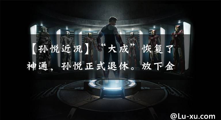 【孙悦近况】“大成”恢复了神通,孙悦正式退休。放下金箍才能抱住