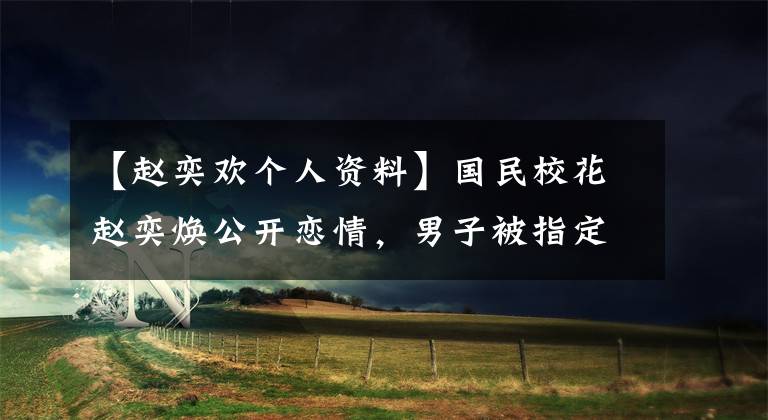 【赵奕欢个人资料】国民校花赵奕焕公开恋情,男子被指定为渣男,天子仍然见人不淑