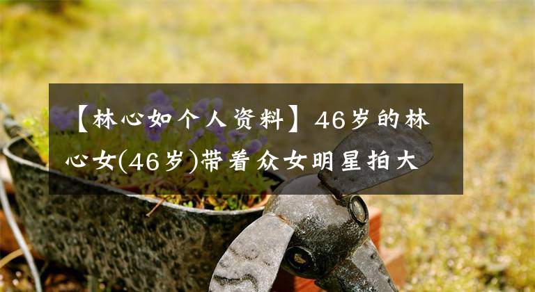 【林心如个人资料】46岁的林心女(46岁)带着众女明星拍大片,穿着迷你裙,长腿,性感霸气十足。