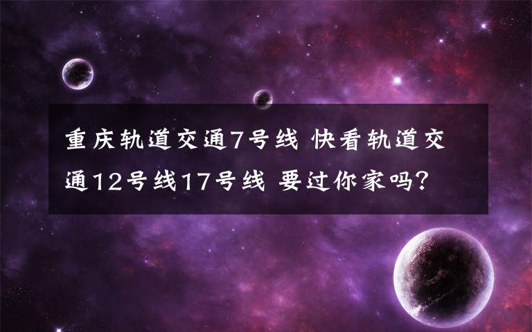 重庆轨道交通7号线 快看轨道交通12号线17号线 要过你家吗?