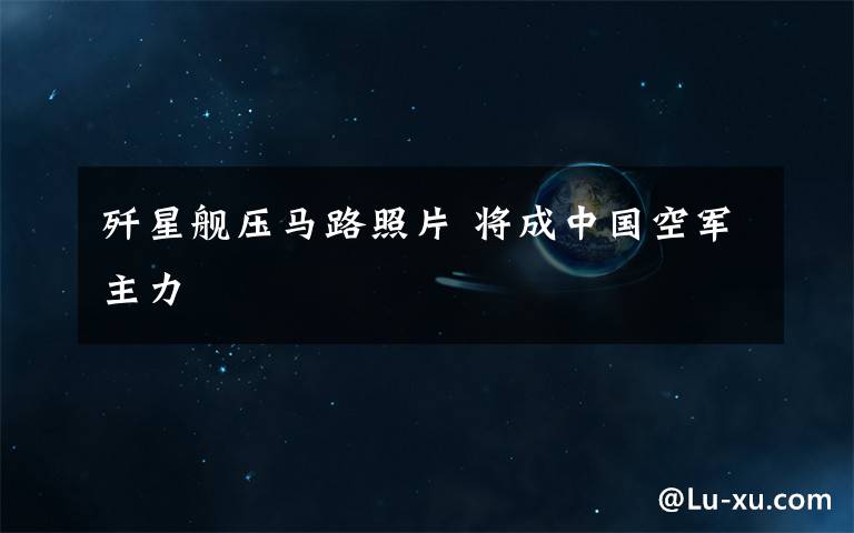 歼星舰压马路照片 将成中国空军主力