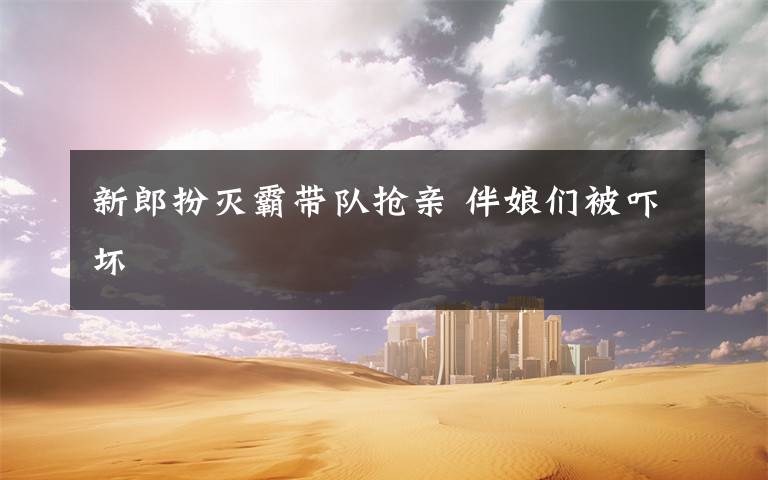 新郎扮灭霸带队抢亲 伴娘们被吓坏