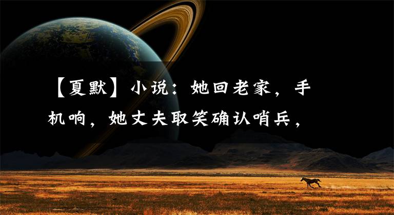 【夏默】小说:她回老家,手机响,她丈夫取笑确认哨兵,但不知道她离婚了