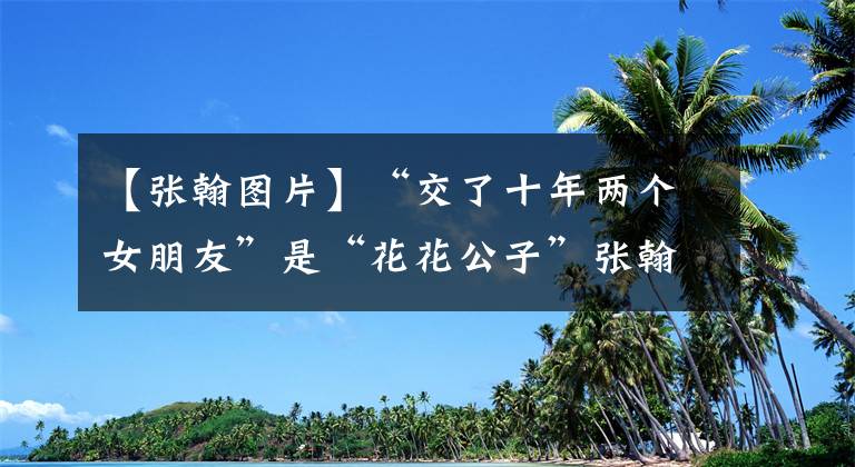 【张翰图片】“交了十年两个女朋友”是“花花公子”张翰：他其实是个好男人。