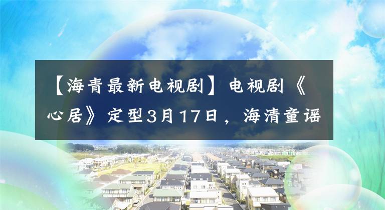 【海青最新电视剧】电视剧《心居》定型3月17日，海清童谣搭档变成了“上海姑苏”