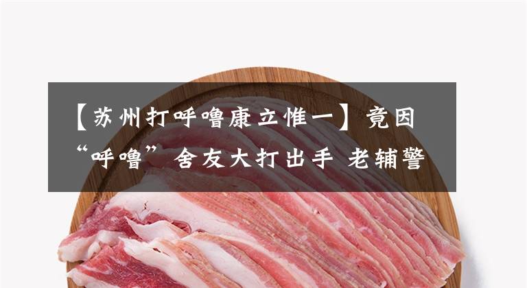 【苏州打呼噜康立惟一】竟因“呼噜”舍友大打出手 老辅警现场调解和好如初