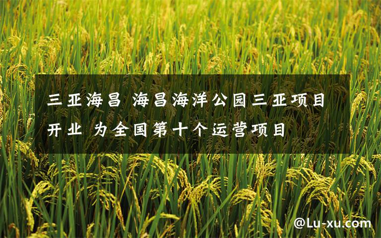 三亚海昌 海昌海洋公园三亚项目开业 为全国第十个运营项目