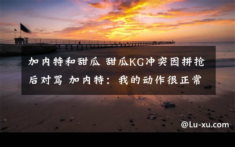 加内特和甜瓜 甜瓜KG冲突因拼抢后对骂 加内特:我的动作很正常