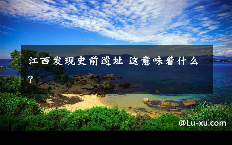 江西发现史前遗址 这意味着什么?