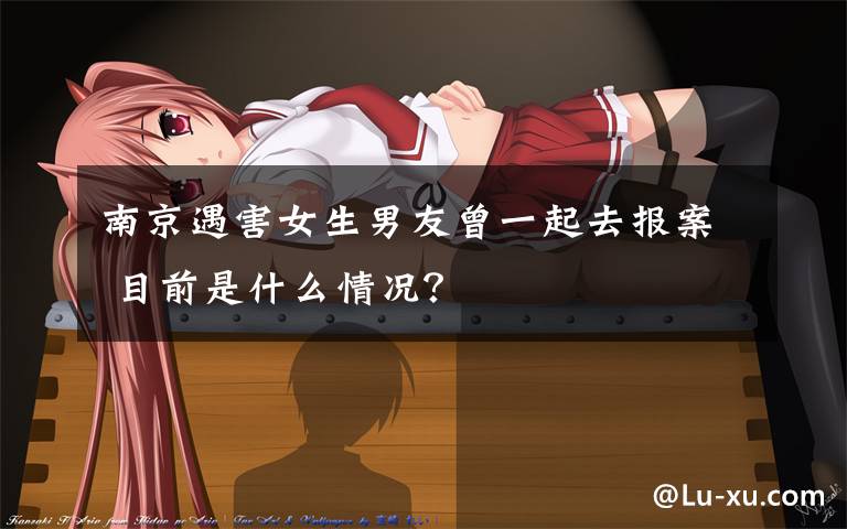南京遇害女生男友曾一起去报案 目前是什么情况?