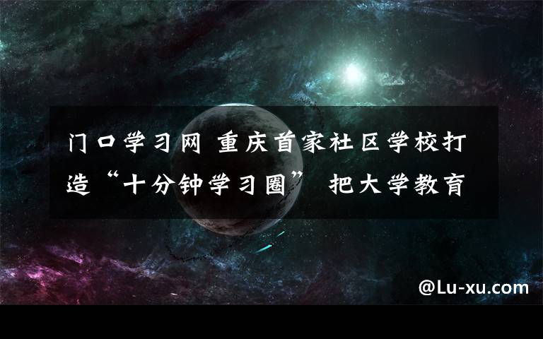 门口学习网 重庆首家社区学校打造“十分钟学习圈” 把大学教育送到家门口