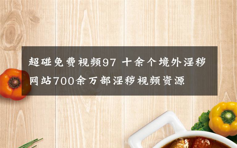 超碰免费视频97 十余个境外淫秽网站700余万部淫秽视频资源