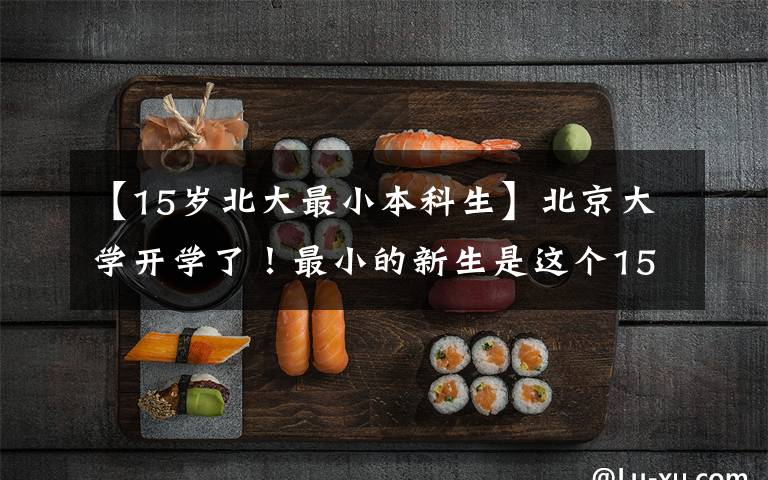 【15岁北大最小本科生】北京大学开学了!最小的新生是这个15岁的湖南妹妹!