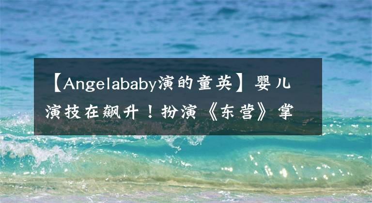 【Angelababy演的童英】婴儿演技在飙升!扮演《东营》掌握感情,哭戏最终成为加分项。