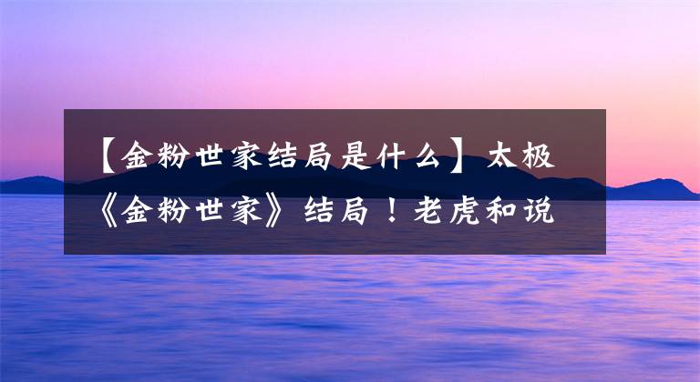 【金粉世家结局是什么】太极《金粉世家》结局!老虎和说唱到底HE是BE吗?