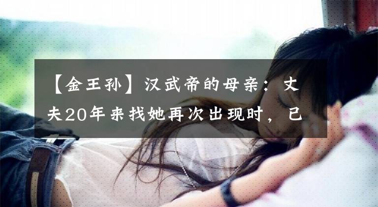【金王孙】汉武帝的母亲:丈夫20年来找她再次出现时,已经生下了千古日本帝国主义