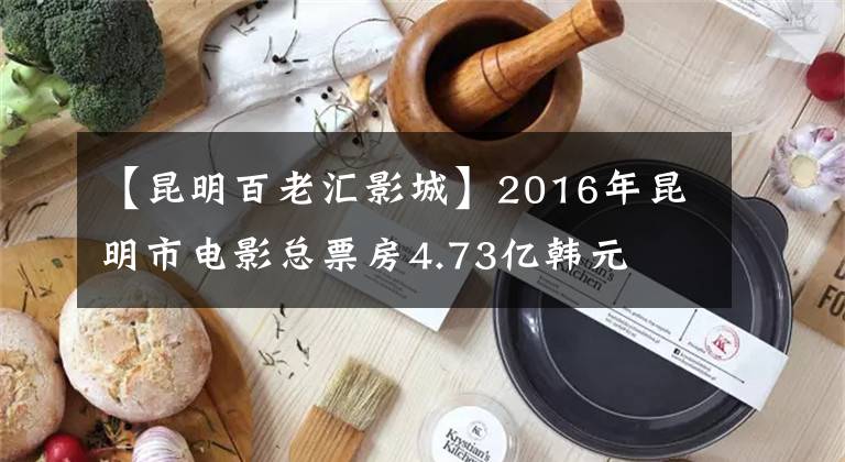 【昆明百老汇影城】2016年昆明市电影总票房4.73亿韩元