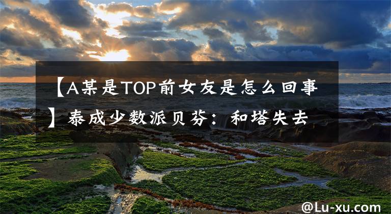 【A某是TOP前女友是怎么回事】泰成少数派贝芬：和塔失去了联系。祝贺你有新女朋友。