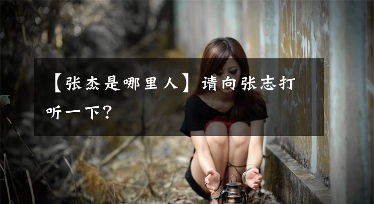 【张杰是哪里人】请向张志打听一下？