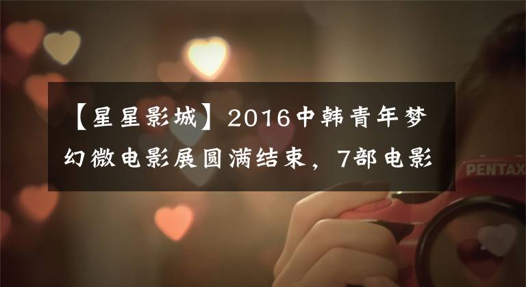【星星影城】2016中韩青年梦幻微电影展圆满结束,7部电影脱颖而出。