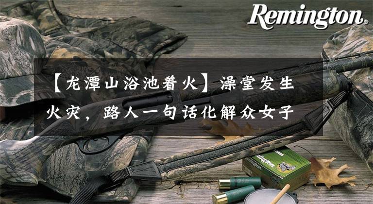 【龙潭山浴池着火】澡堂发生火灾，路人一句话化解众女子尴尬