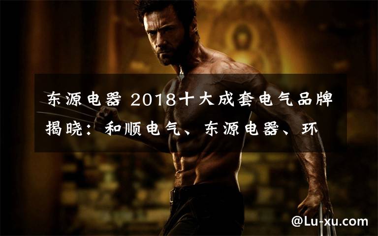 东源电器 2018十大成套电气品牌揭晓:和顺电气、东源电器、环宇集团等上榜
