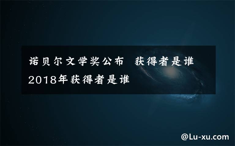 诺贝尔文学奖公布  获得者是谁2018年获得者是谁