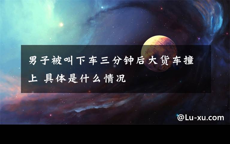 男子被叫下车三分钟后大货车撞上 具体是什么情况