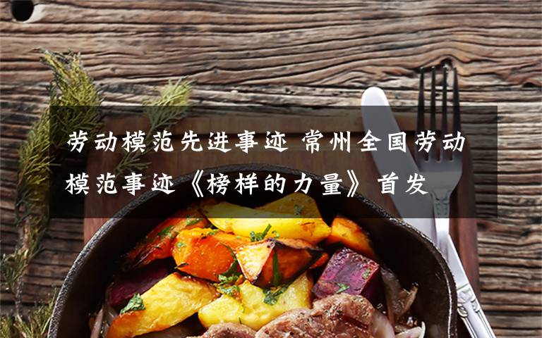 劳动模范先进事迹 常州全国劳动模范事迹《榜样的力量》首发