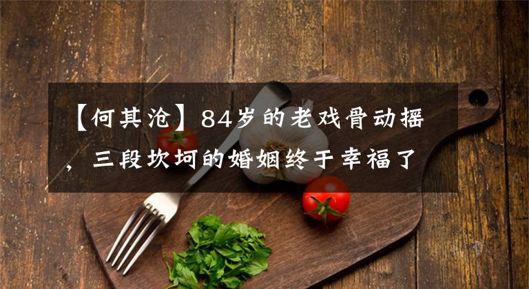 【何其沧】84岁的老戏骨动摇,三段坎坷的婚姻终于幸福了,现在羡慕李承千年。