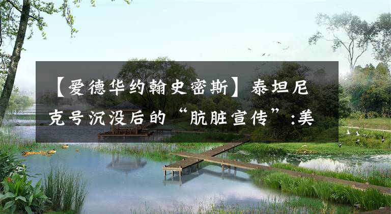 【爱德华约翰史密斯】泰坦尼克号沉没后的“肮脏宣传”:美化英美人，不信任中国人。