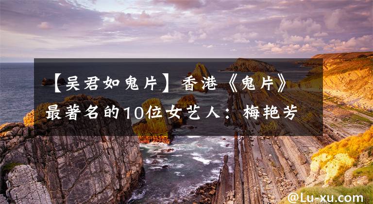 【吴君如鬼片】香港《鬼片》最著名的10位女艺人：梅艳芳突然登场，吓了王混一跳。