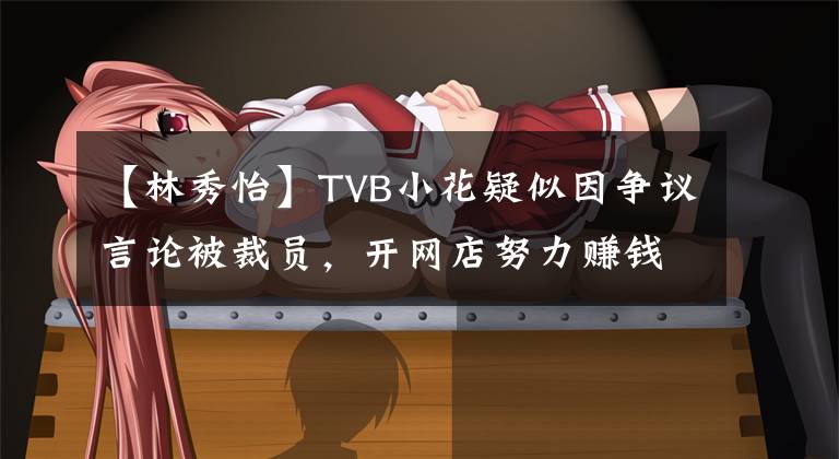 【林秀怡】TVB小花疑似因争议言论被裁员,开网店努力赚钱,没有透露工作动向。