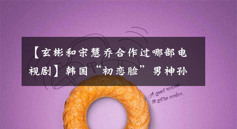 【玄彬和宋慧乔合作过哪部电视剧】韩国“初恋脸”男神孙艺珍、河智苑、神剧被称为板子《男朋友》