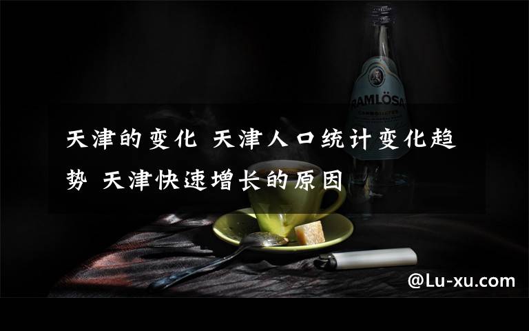 天津的变化 天津人口统计变化趋势 天津快速增长的原因